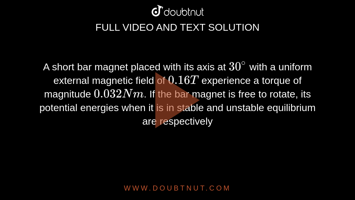 A short bar magnet placed with its axis at `30^(@)` with a uniform external magnetic field of `0.16T` experience a torque of magnitude `0.032 Nm`. If the bar magnet is free to rotate, its potential energies when it is in stable and unstable equilibrium are respectively 