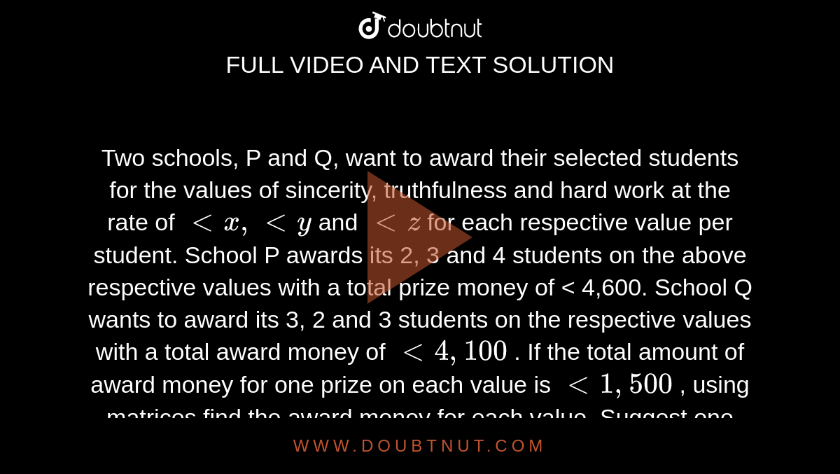 Two schools, P and Q, want to award their selected
  students for the values of sincerity, truthfulness and hard work at the rate
  of `<x ,<y`
and `<z`
for each
  respective value per student. School P awards its 2, 3 and 4 students on the
  above respective values with a total prize money of < 4,600. School Q wants to award its 3, 2 and 3 students
  on the respective values with a total award money of `<4, 100`
. If the total amount of award money for one prize on
  each value is `<1, 500`
, using matrices find the award money for each value.
  Suggest one other value which the school can consider for awarding the
  students.
