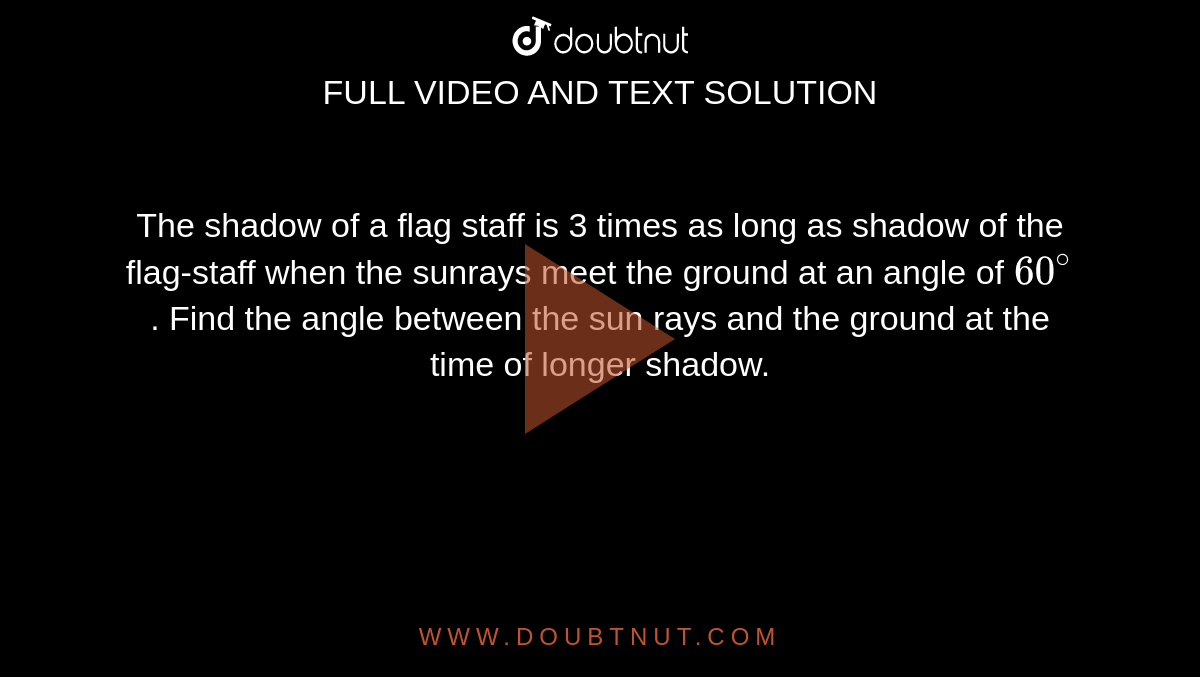 The shadow of a flag staff is 3 times as long as shadow of the flag-staff when the sunrays meet the ground at an angle of `60^@`. Find the angle between the sun rays and the ground at the time of longer shadow.
