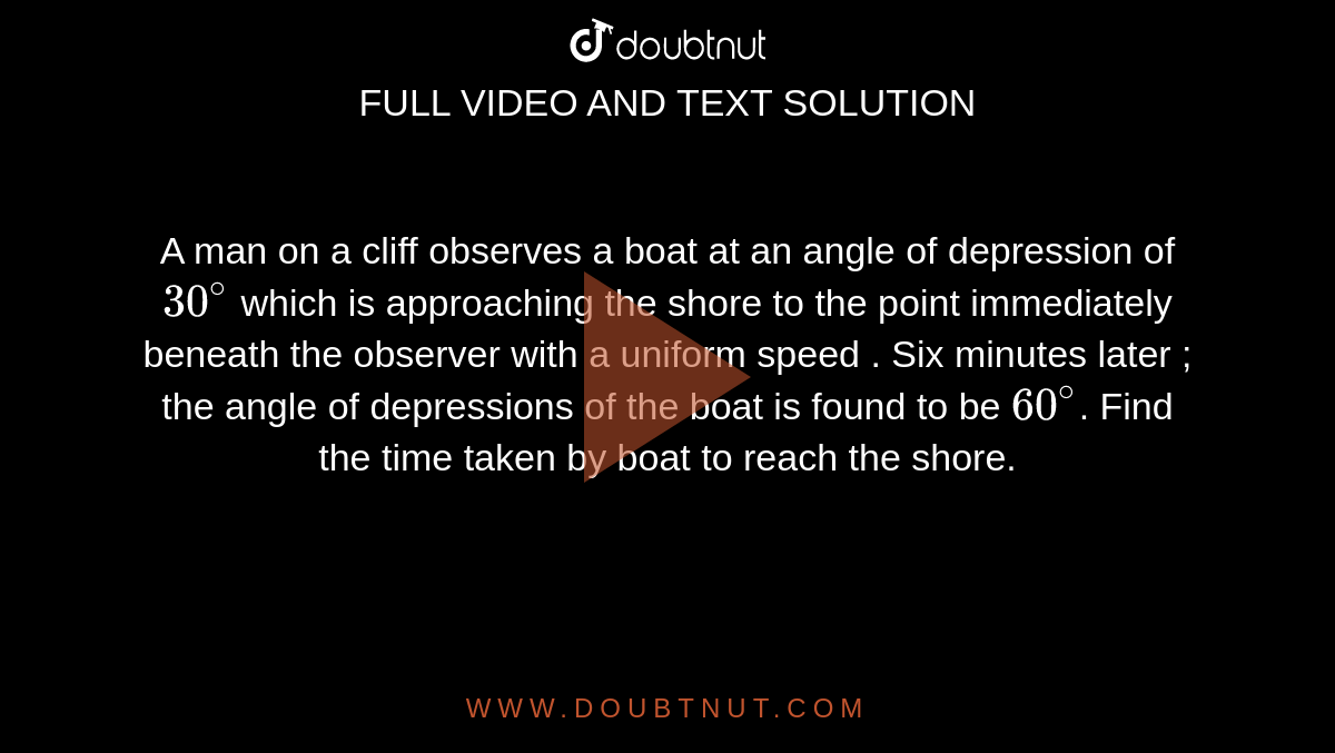A man on a cliff observes a boat at an angle of depression of `30^@` which is approaching the shore to the point immediately beneath the observer with a uniform speed . Six minutes later ; the angle of depressions of the boat is found to be `60^@`. Find the time taken by boat to reach the shore.