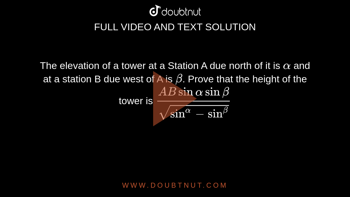 The elevation of a tower at a Station A due north of it is `alpha` and at a station B due west of A is `beta`. Prove that the height of the tower is `(ABsinalphasinbeta)/sqrt(sin^alpha-sin^beta)`