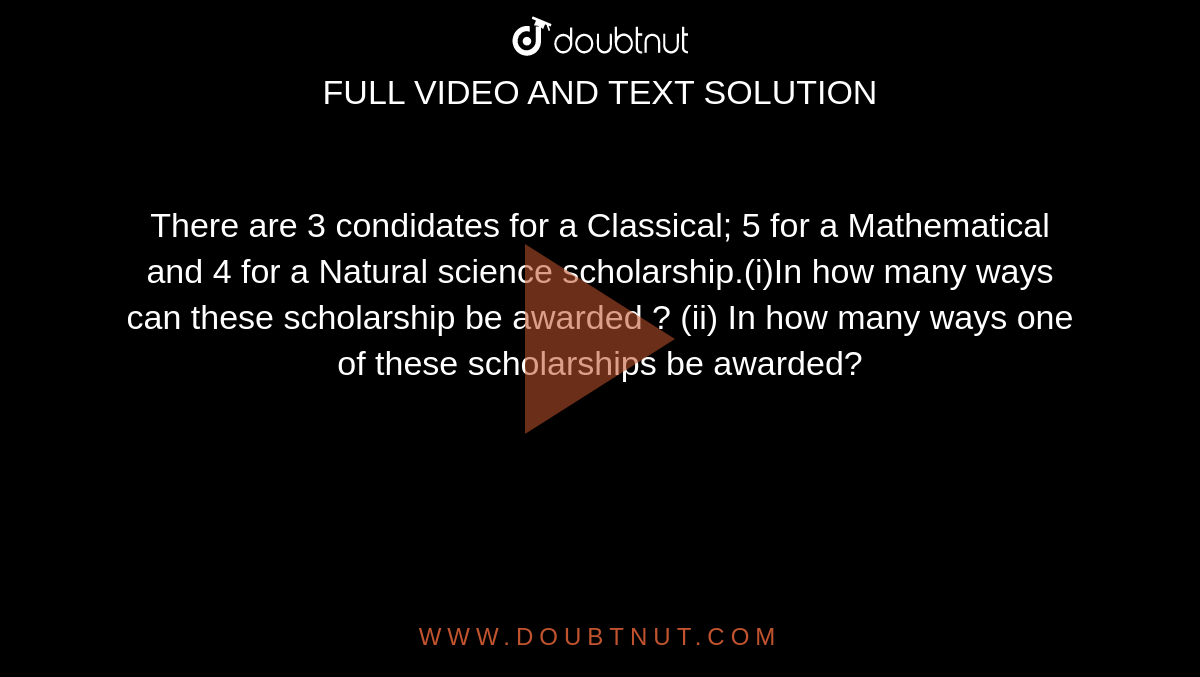 There are 3 condidates for a Classical; 5 for a Mathematical and 4 for a Natural science scholarship.(i)In how many ways can these scholarship be awarded ? (ii) In how many ways one of these scholarships be awarded?