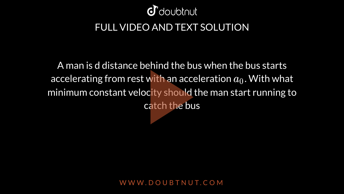 A man is d distance behind the bus when the bus starts accelerating from rest with an acceleration `a_(0)`. With what minimum constant velocity should the man start running to catch the bus