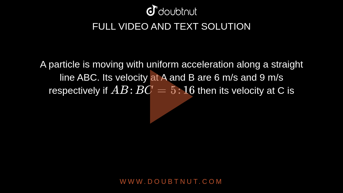 A particle is moving with uniform acceleration along a straight line ABC. Its velocity at A and B are 6 m/s and 9 m/s respectively if `AB:BC=5:16` then its velocity at C is