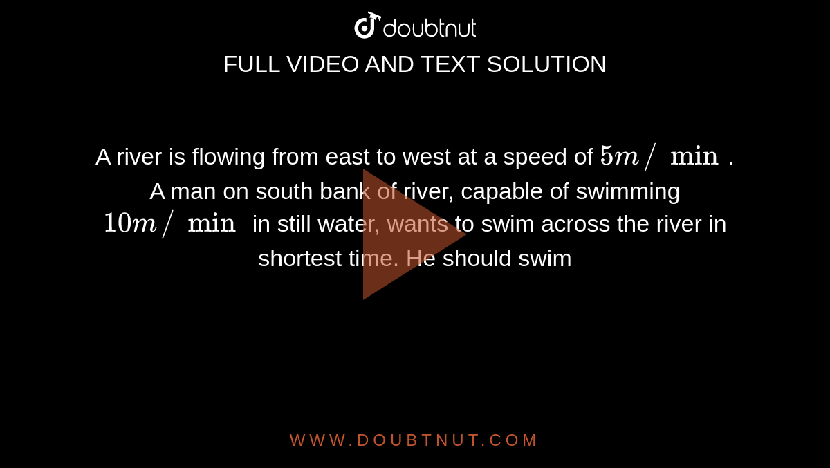A river is flowing from east to west at a speed of `5m//min`. A man on south bank of river, capable of swimming `10m//min` in still water, wants to swim across the river in shortest time. He should swim 