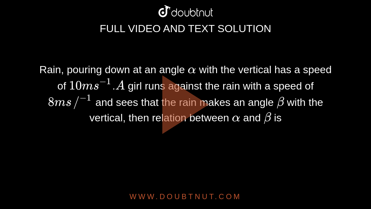 Rain, pouring down at an angle `alpha` with the vertical has a speed of `10ms^(-1)`.`A` girl runs against the rain with a speed of `8ms//^(-1)` and sees that the rain makes an angle `beta` with the vertical, then relation between `alpha` and `beta` is
