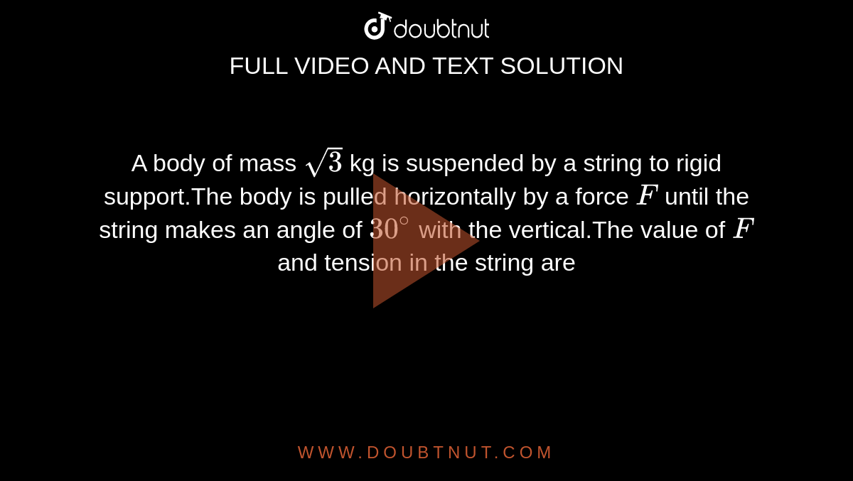 A body of mass `sqrt3` kg is suspended by a string to rigid support.The body is pulled horizontally by a force `F` until the string makes an angle of `30^(@)` with the vertical.The value of `F` and tension in the string are 