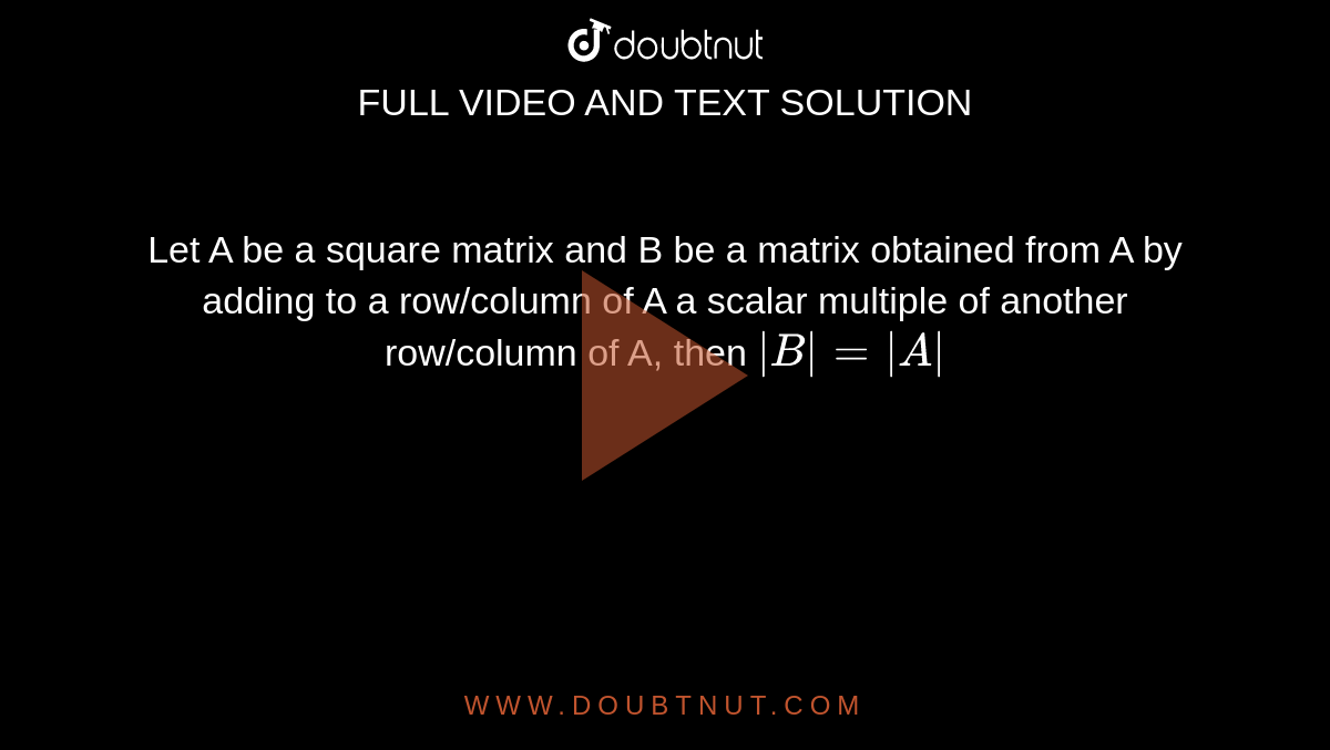 Let A be a square matrix and B be a matrix obtained from A by adding to a row/column of A a scalar multiple of another row/column of A, then `|B| =|A|`