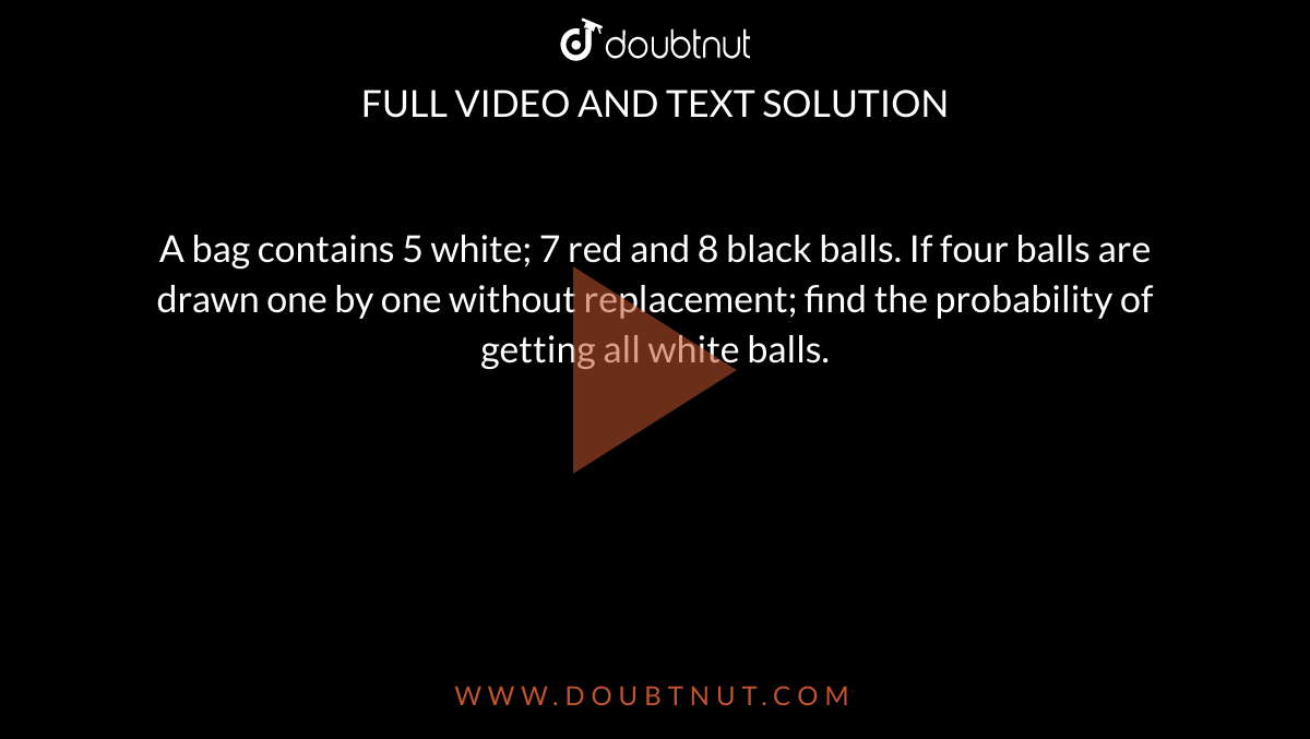 A bag contains 5 white; 7 red and 8 black balls. If four balls are drawn one by one without replacement; find the probability of getting all white balls.