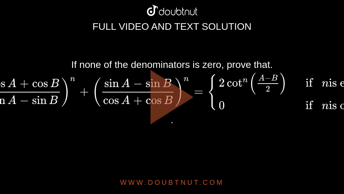 If none of the denominators is zero, prove that. <br> `((cosA+cosB)/(sinA-sinB))^(n)+((sinA-sinB)/(cosA+cosB))^(n) = {(2cot^(n)((A-B)/(2)), if n "is even"),(0, if n "is odd"):}`.