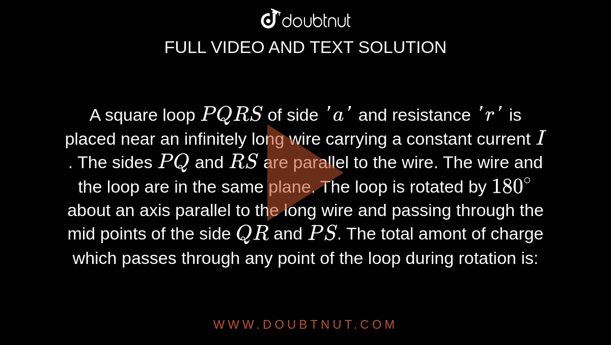 A square loop `PQRS` of side `'a'` and resistance `'r'` is placed near an infinitely long wire carrying a constant current `I`. The sides `PQ` and `RS` are parallel to the wire. The wire and the loop are in the same plane. The loop is rotated by `180^(@)` about an axis parallel to the long wire and passing through the mid points of the side `QR` and `PS`. The total amont of charge which passes through any point of the loop during rotation is: <br> <img src="https://d10lpgp6xz60nq.cloudfront.net/physics_images/NAR_PHY_XII_V04_C01_E01_267_Q01.png" width="80%">