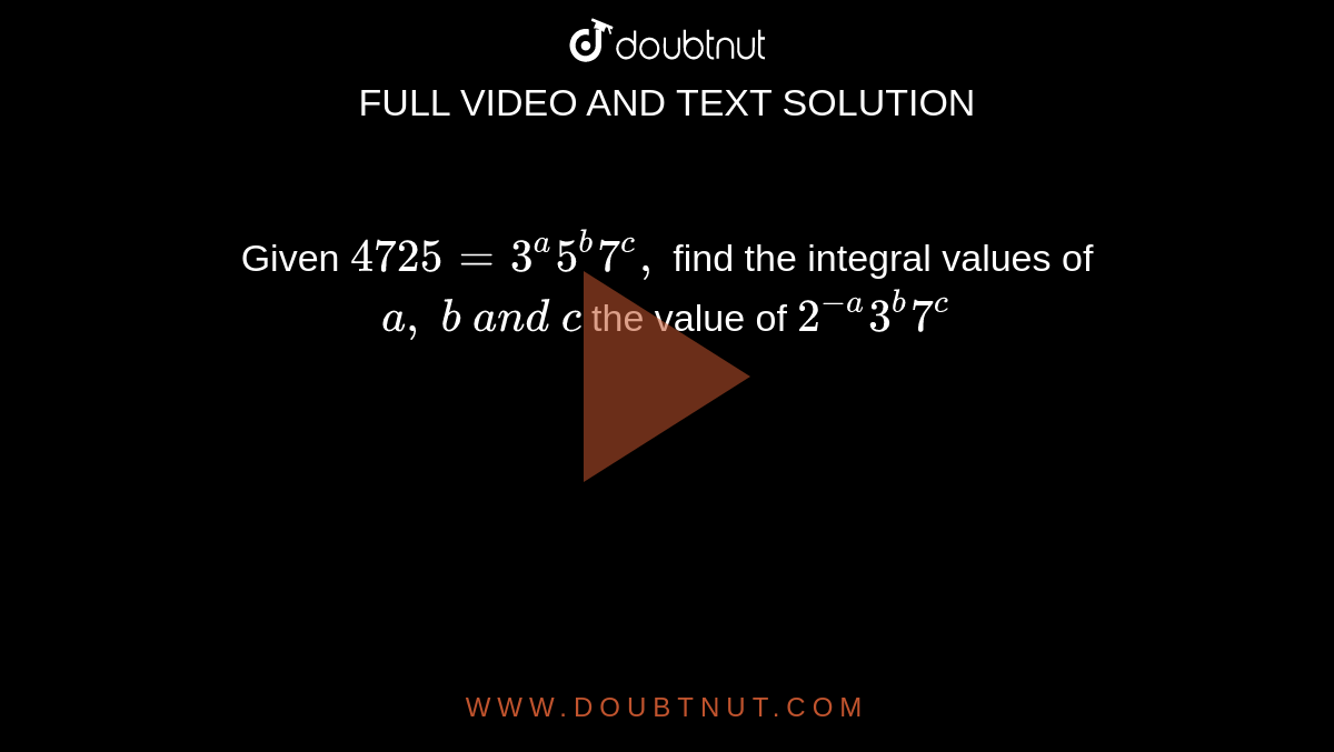 Given `4725=3^a5^b7^c ,`
find
the integral values of `a ,\ b\ a n d\ c`

the value of `2^(-a)3^b7^c`