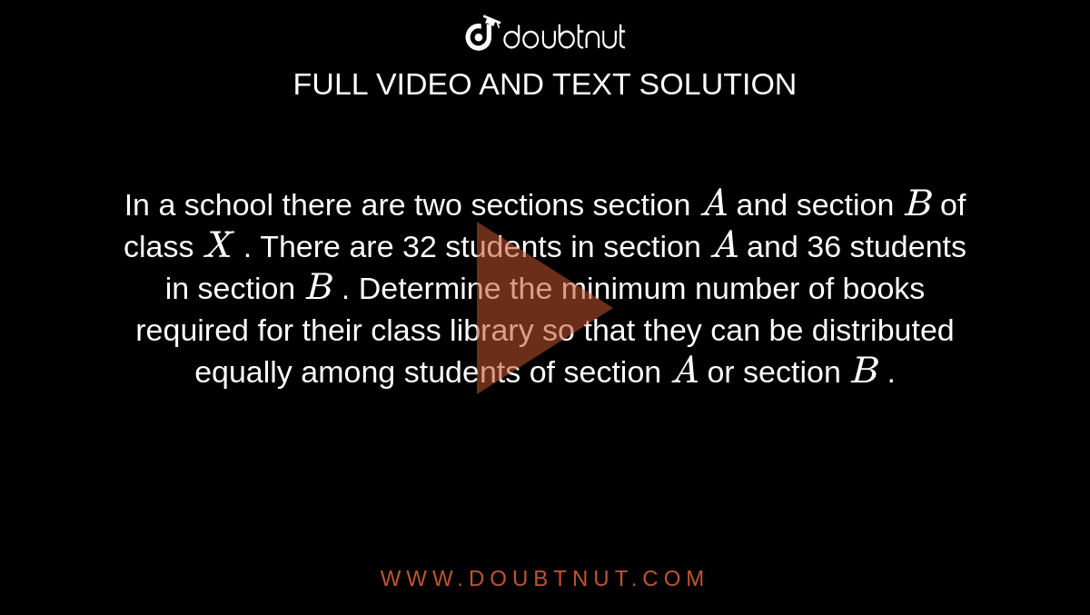 In a school there are
  two sections  section `A`
and section `B`
of class `X`
. There are 32 students
  in section `A`
and 36 students in
  section `B`
. Determine the minimum
  number of books required for their class library so that they can be
  distributed equally among students of section `A`
or section `B`
.