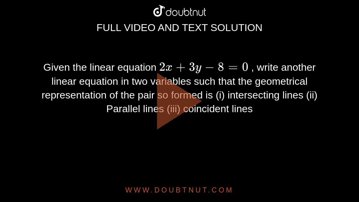 Given the linear
  equation `2x+3y-8=0`
, write another linear
  equation in two variables such that the geometrical representation of the
  pair so formed is
(i) intersecting
  lines (ii) Parallel lines (iii) coincident lines
