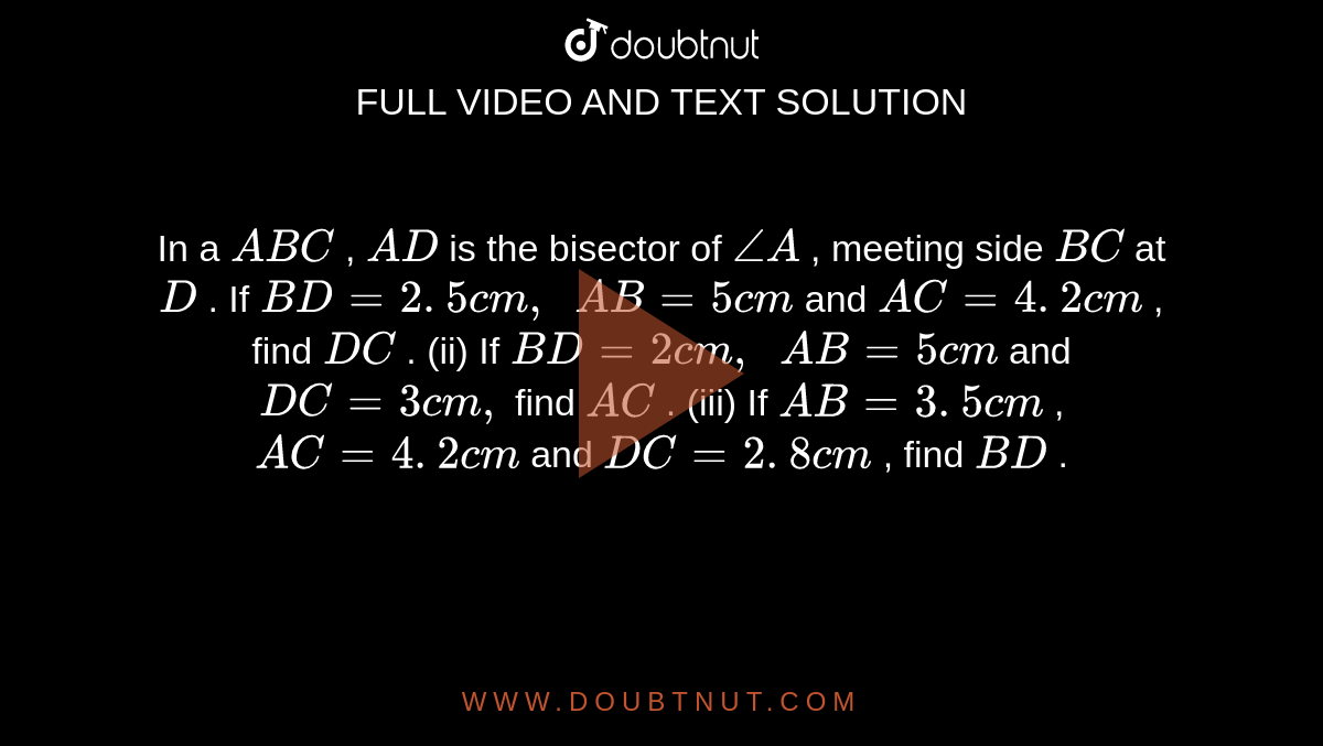 In a ` A B C`
, `A D`
is the
  bisector of `/_A`
, meeting
  side `B C`
at `D`
.
If `B D=2. 5 c m ,\ \ A B=5c m`
and `A C=4. 2 c m`
, find `D C`
.
(ii) If `B D=2c m ,\ \ A B=5c m`
and `D C=3c m ,`
find `A C`
.
(iii) If `A B=3. 5 c m`
, `A C=4. 2 c m`
and `D C=2. 8 c m`
, find `B D`
.