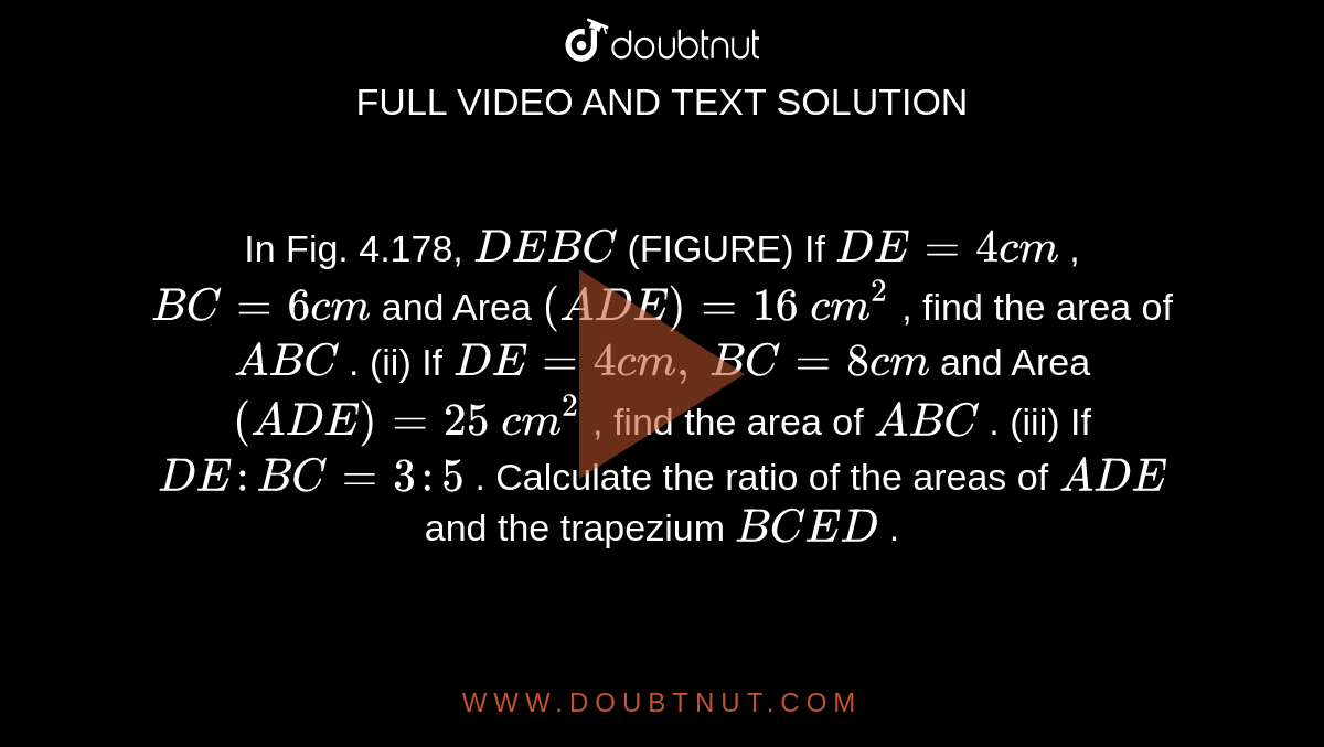 In Fig.
  4.178, `D E  B C`
(FIGURE)
If `D E=4c m`
, `B C=6c m`
and Area `( A D E)=16\ c m^2`
, find the
  area of ` A B C`
.
(ii) If `D E=4c m ,`
`B C=8c m`
and Area `( A D E)=25\ c m^2`
, find the
  area of ` A B C`
.
(iii) If `D E : B C=3:5`
. Calculate
  the ratio of the areas of ` A D E`
and the
  trapezium `B C E D`
.