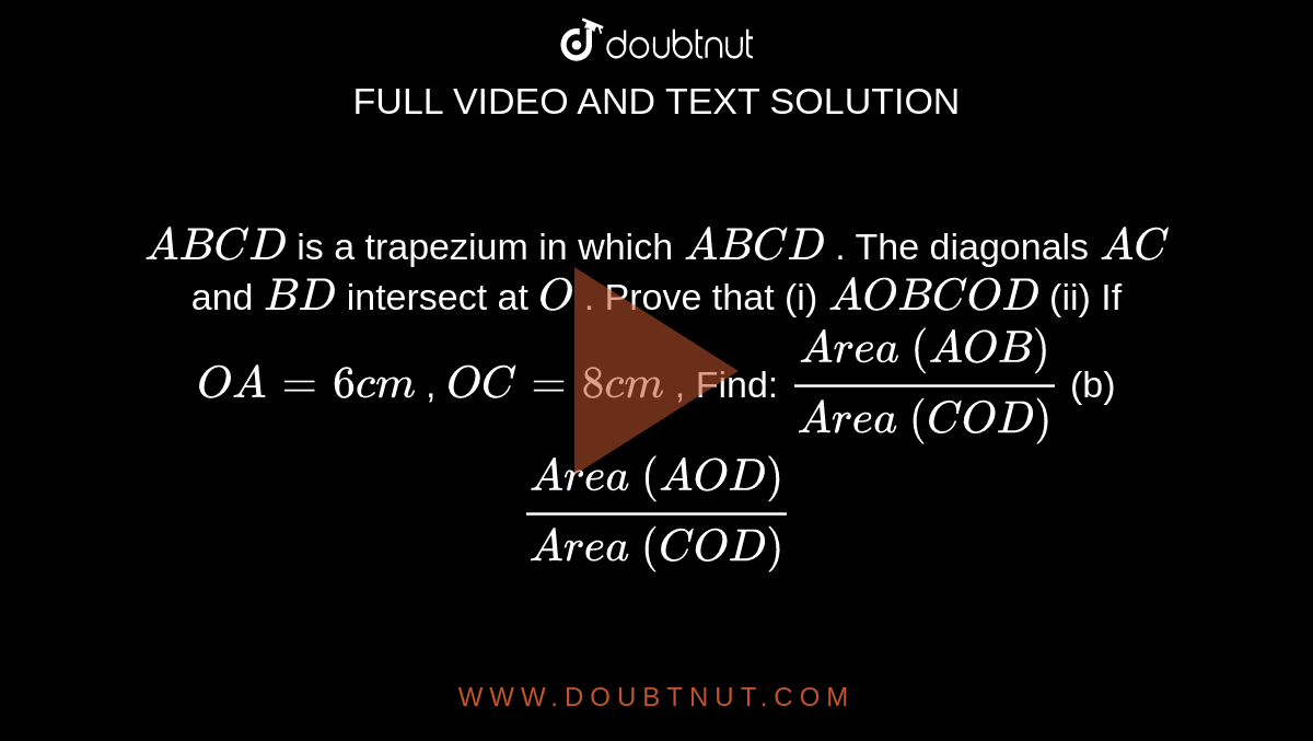`A B C D`
is a
  trapezium in which `A B  C D`
. The
  diagonals `A C`
and `B D`
intersect
  at `O`
. Prove
  that (i) ` A O B   C O D`
(ii) If `O A=6c m`
, `O C=8c m`
, Find:
`(A r e a\ ( A O B))/(A r e a\ ( C O D))`
(b) `(A r e a\ ( A O D))/(A r e a\ ( C O D))`