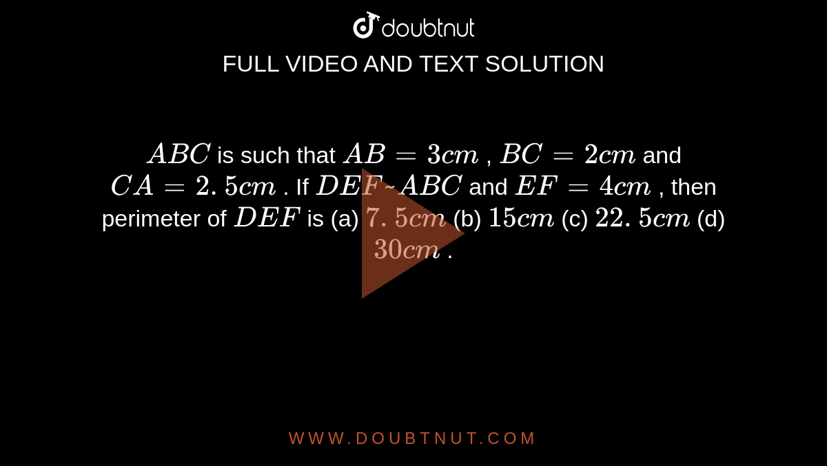 ` A B C`
is such
  that `A B=3c m`
, `B C=2c m`
and `C A=2. 5 c m`
. If ` D E F  ~ A B C`
and `E F=4c m`
, then
  perimeter of ` D E F`
is
(a) `7. 5 c m`
(b) `15 c m`
(c) `22. 5 c m`
(d) `30 c m`
.