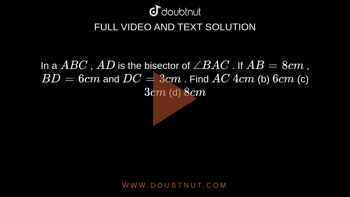 In a ` A B C`
, `A D`
is the
  bisector of `/_B A C`
. If `A B=8c m`
, `B D=6c m`
and `D C=3c m`
. Find `A C`

`4c m`
(b) `6c m`
(c) `3c m`
(d) `8c m`