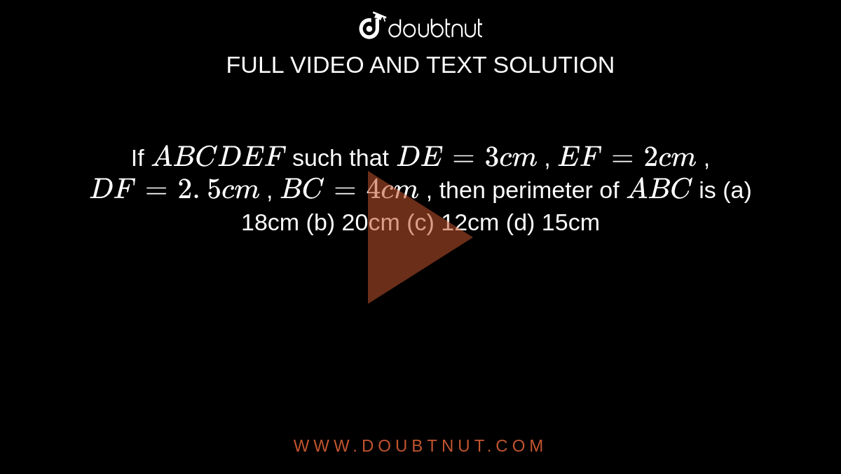 If ` A B C   D E F`
such that `D E=3c m`
, `E F=2c m`
, `D F=2. 5 c m`
, `B C=4c m`
, then
  perimeter of ` A B C`
is
(a)
  18cm (b) 20cm (c) 12cm (d) 15cm