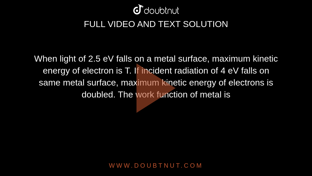 When light of 2.5 eV falls on a metal surface, maximum kinetic energy of electron is T. If incident radiation of 4 eV falls on same metal surface, maximum kinetic energy of electrons is doubled. The work function of metal is 