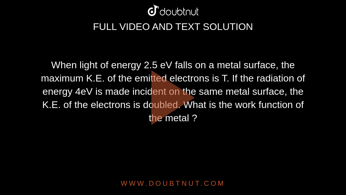 When light of energy 2.5 eV falls on a metal surface, the maximum K.E. of the emitted electrons is T. If the radiation of energy 4eV is made incident on the same metal surface, the K.E. of the electrons is doubled. What is the work function of the metal ?