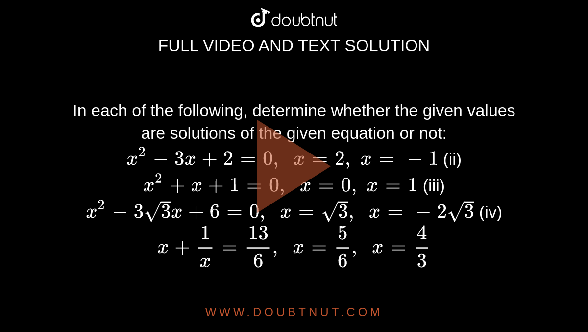 In each of
  the following, determine whether the given values are solutions of the given
  equation or not:
`x^2-3x+2=0,\ \ x=2,\ x=-1`

(ii) `x^2+x+1=0,\ \ x=0,\ x=1`

(iii) `x^2-3sqrt(3)x+6=0,\ \ x=sqrt(3),\ \ x=-2sqrt(3)`

(iv) `x+1/x=(13)/6,\ \ x=5/6,\ \ x=4/3`