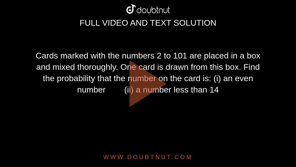 Cards
  marked with the numbers 2 to 101 are placed in a box and mixed thoroughly.
  One card is drawn from this box. Find the probability that the number on the
  card is:
(i) an even
  number        (ii) a number less than
  14