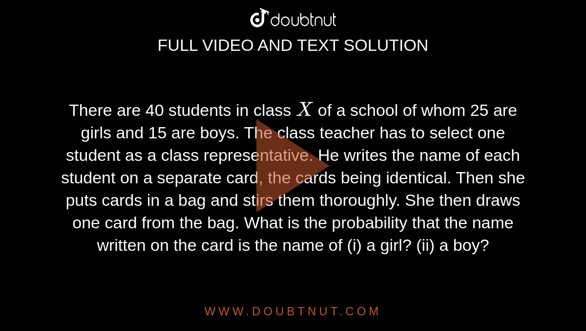 There are
  40 students in class `X`
of a school of whom 25 are girls and 15 are boys. The class teacher has
  to select one student as a class representative. He writes the name of each
  student on a separate card, the cards being identical. Then she puts cards in
  a bag and stirs them thoroughly. She then draws one card from the bag. What
  is the probability that the name written on the card is the name of (i) a
  girl? (ii) a
  boy?