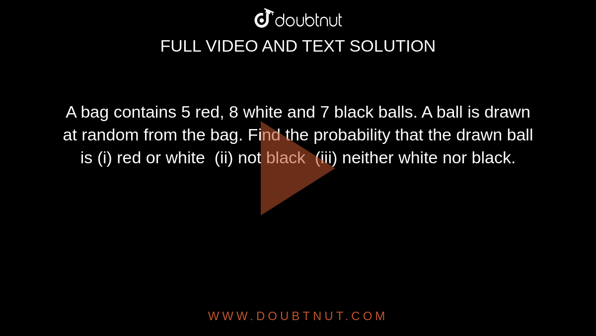 A bag
  contains 5 red, 8 white and 7 black balls. A ball is drawn at random from the
  bag. Find the probability that the drawn ball is (i) red or white  (ii) not
  black  (iii) neither white nor black.