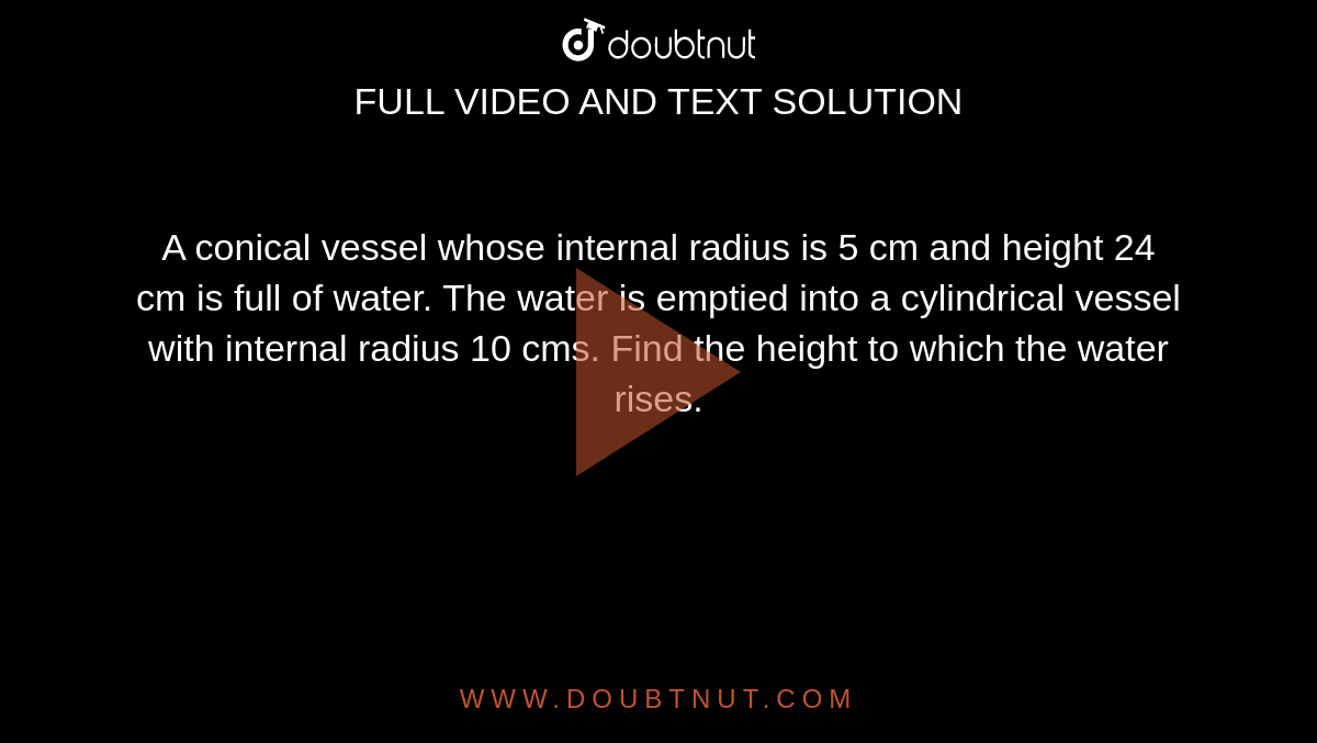 A conical
  vessel whose internal radius is 5 cm and height 24 cm is full of water. The
  water is emptied into a cylindrical vessel with internal radius 10 cms. Find
  the height to which the water rises.