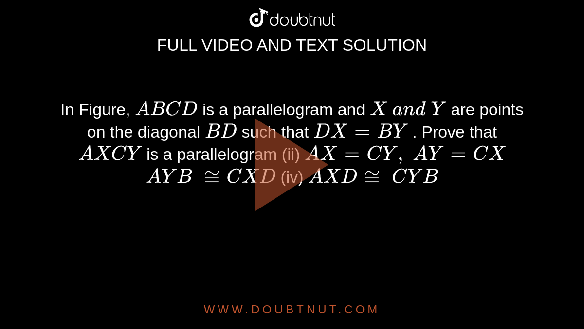 In Figure, `A B C D`
is a parallelogram and `X\ a n d\ Y`
are points on the
  diagonal `B D`
such that `D X=B Y`
. Prove that
`A X C Y`
is a parallelogram (ii)
  `A X=C Y ,\ A Y=C X`

` A Y B\ ~= C X D`
 (iv) ` A X D~=\  C Y B`<br>   <img src="https://d10lpgp6xz60nq.cloudfront.net/physics_images/IX_RD_14_043_Q01.png" width="80%">