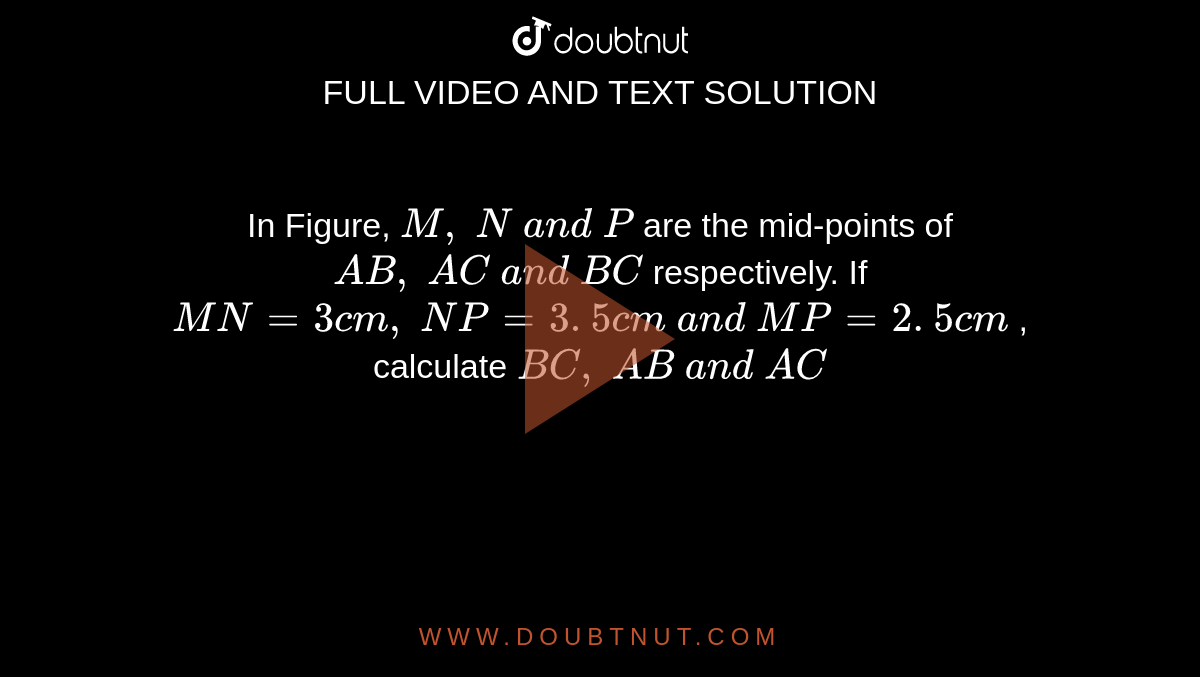 In Figure, `M ,\ N\ a n d\ P`
are the mid-points of `A B ,\ A C\ a n d\ B C`
respectively. If `M N=3c m ,\ N P=3. 5 c m\ a n d\ M P=2. 5 c m`
, calculate `B C ,\ A B\ a n d\ A C`