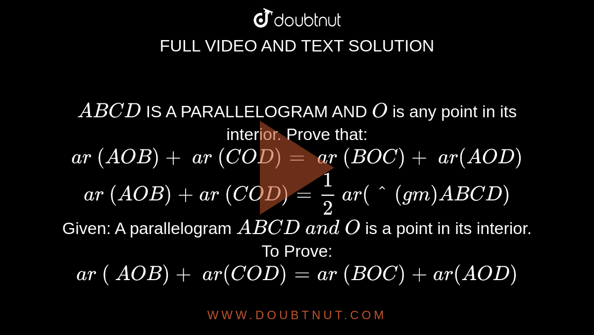 `A B C D`
IS A
  PARALLELOGRAM AND `O`
is any point in its interior. Prove that:
 `a r\ ( A O B)+\ a r\ ( C O D)=\ a r\ ( B O C)+\ a r( A O D)`

 `a r\ ( A O B)+a r\ (C O D)=1/2\ a r(^(gm)A B C D)`

Given: A
  parallelogram `A B C D\ a n d\ O`
is a point in its interior.
To
  Prove: `a r\ (\ A O B)+\ a r( C O D)=a r\ ( B O C)+a r( A O D)`