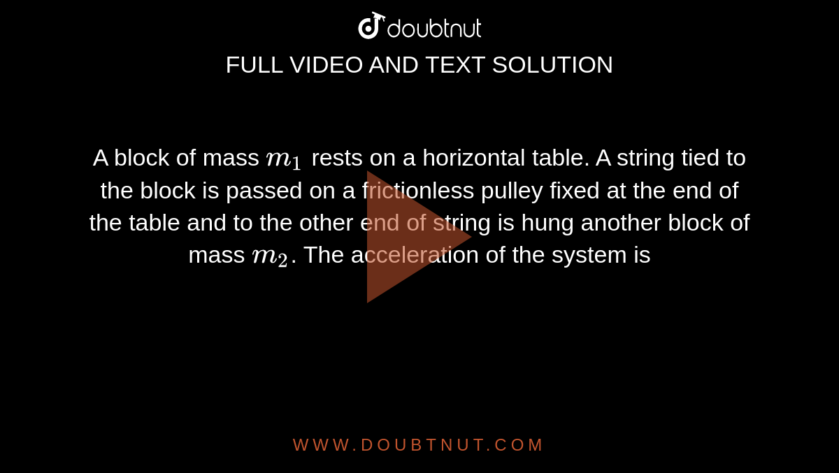 A block of mass `m_(1)` rests on a horizontal table. A string tied to the block is passed on a frictionless pulley fixed at the end of the table and to the other end of string is hung another block of mass `m_(2)`. The acceleration of the system is 