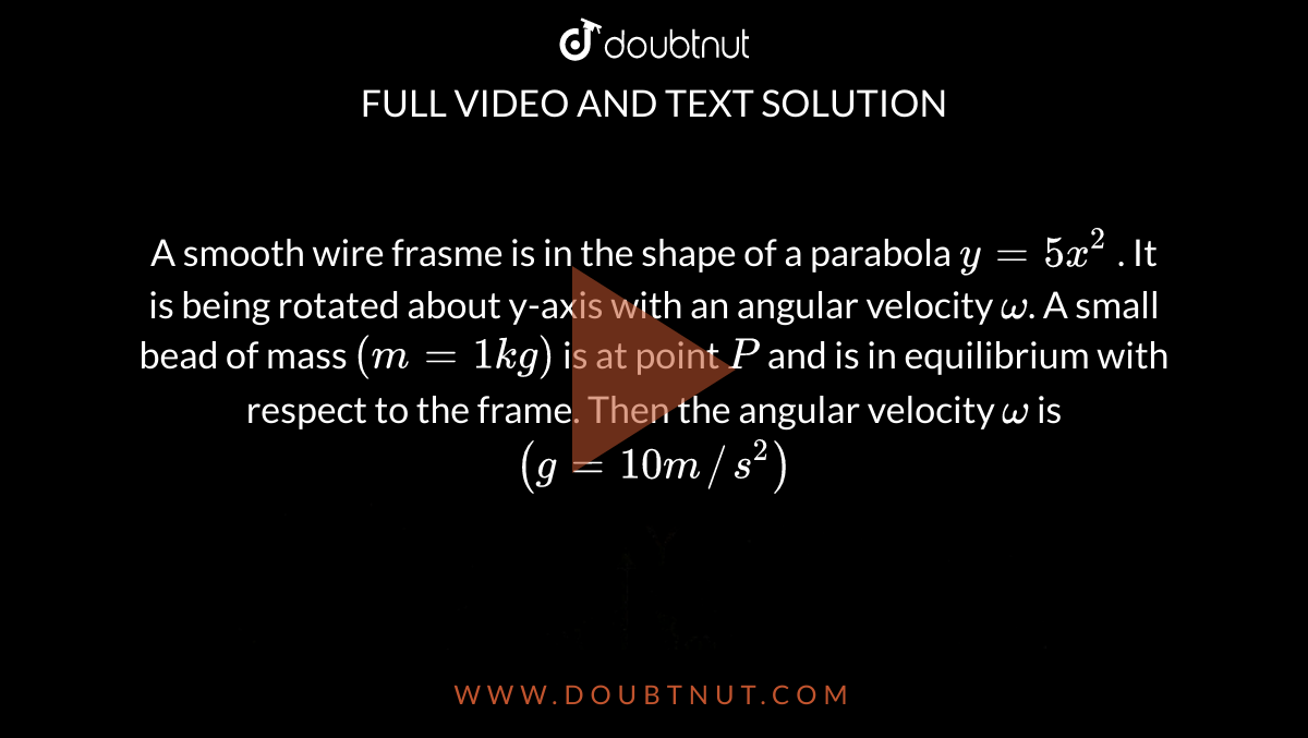 A smooth wire frasme is in the shape of a parabola `y = 5x^(2)` . It is being rotated about y-axis with an angular velocity `omega`. A small bead of mass `(m = 1 kg)` is at point `P` and is in equilibrium with respect to the frame. Then the angular velocity `omega` is `(g = 10 m//s^(2))` <br> <img src="https://d10lpgp6xz60nq.cloudfront.net/physics_images/RES_P05_17_MPCT_P5_XI_E01_014_Q01.png" width="80%"> 