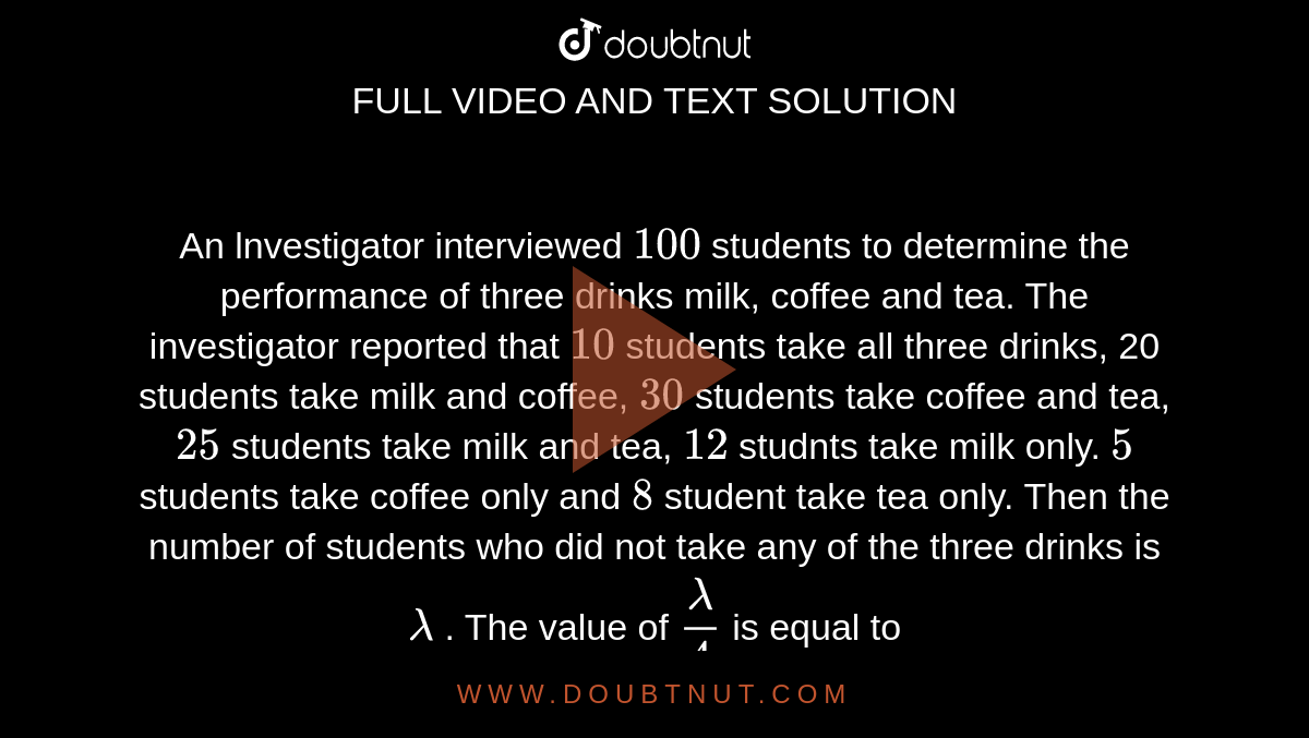 An lnvestigator interviewed `100` students to determine the performance of three drinks milk, coffee and tea. The investigator reported that `10` students take all three drinks, 20 students take milk and coffee, `30` students take coffee and tea, `25` students take milk and tea, `12` studnts take milk only. `5` students take coffee only and `8` student take tea only. Then the number of students who did not take any of the three drinks is `lambda` . The value of `(lambda)/(4)` is equal to 