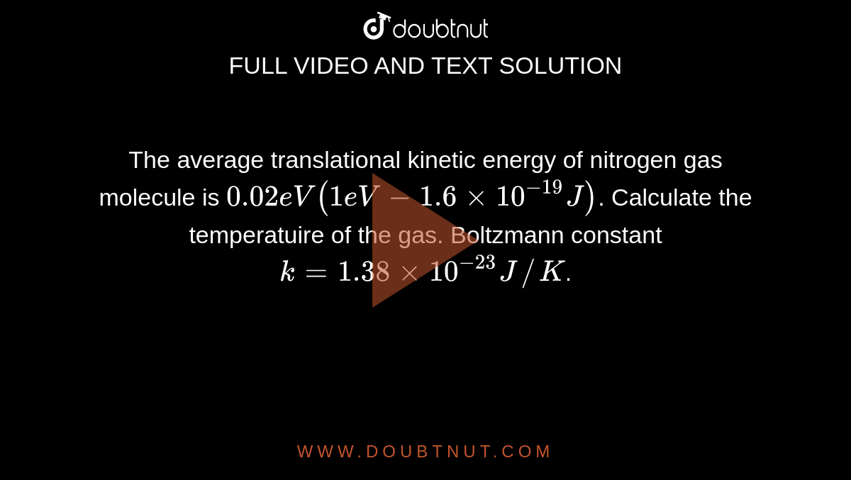 The average translational kinetic energy of nitrogen gas molecule is `0.02eV (1eV - 1.6 xx 10^(-19)J)`. Calculate the temperatuire of the gas. Boltzmann constant `k = 1.38 xx 10^(-23) J//K`. 