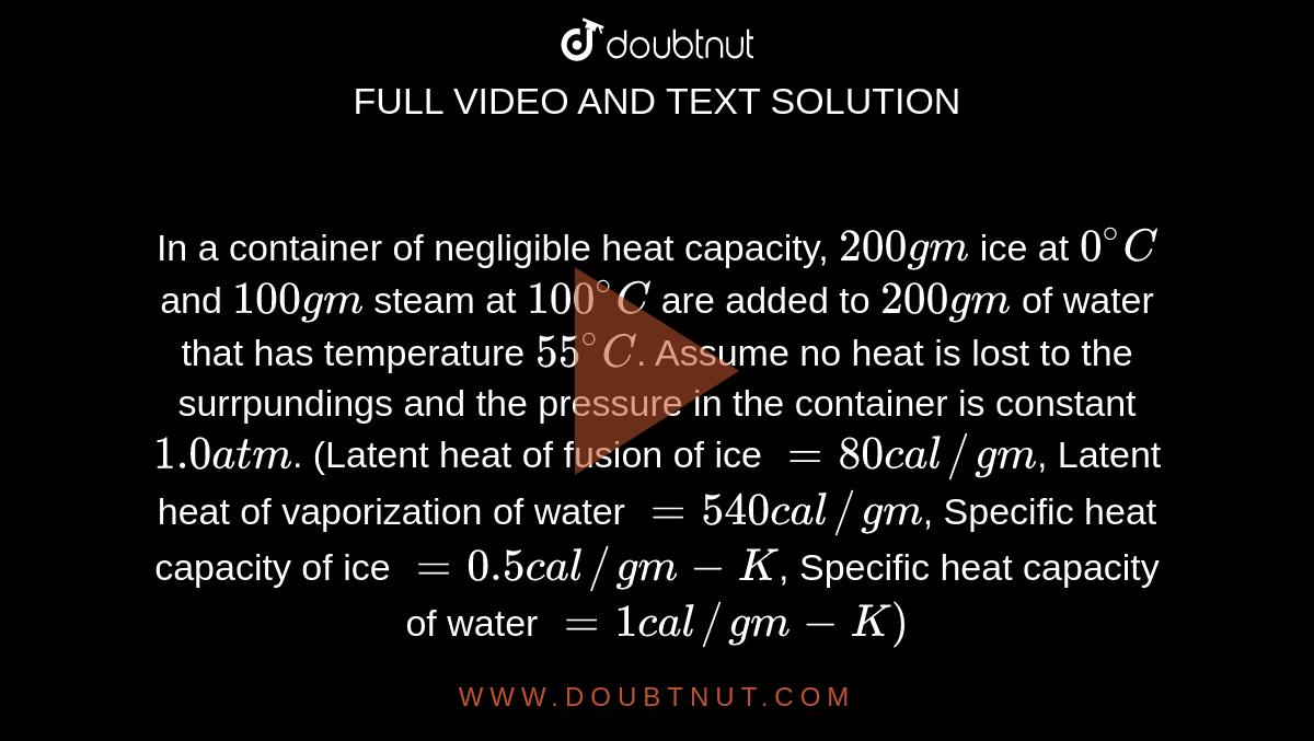 In a container of negligible heat capacity, `200 gm` ice at `0^(@)C` and `100gm` steam at `100^(@)C` are added to `200 gm` of water that has temperature `55^(@)C`. Assume no heat is lost to the surrpundings and the pressure in the container is constant `1.0 atm`. (Latent heat of fusion of ice `=80 cal//gm`, Latent heat of vaporization of water `= 540 cal//gm`, Specific heat capacity of ice `= 0.5 cal//gm-K`, Specific heat capacity of water `=1 cal//gm-K)` <br> Amount of the steam left in the system, is equal to 