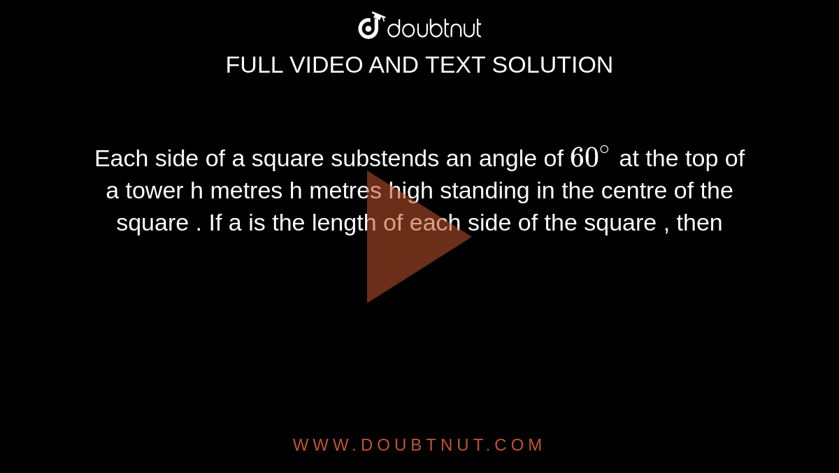 Each side of a square substends an angle of  `60^@` at the top of a tower h metres h metres high standing in the centre of the square . If a is the length of each side of the square , then  