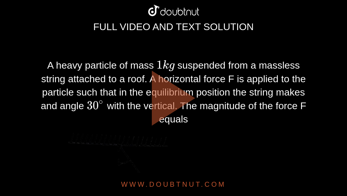 A heavy particle of mass `1kg` suspended from a massless string attached to a roof. A horizontal force F is applied to the particle such that in the equilibrium position the string makes and angle `30^(@)` with the vertical. The magnitude of the force F equals <br> <img src="https://d10lpgp6xz60nq.cloudfront.net/physics_images/RES_DPP_PHY_XII_E01_307_Q01.png" width="80%">.