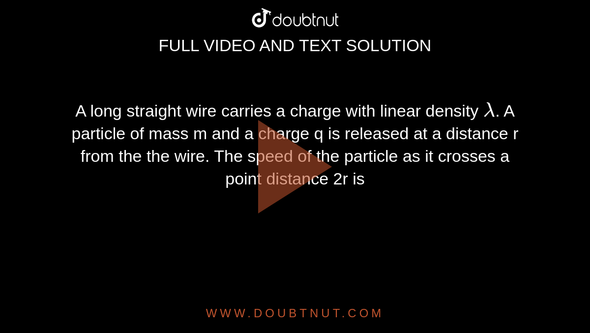 A long straight wire carries a charge with linear density `lamda`. A particle of mass m and a charge q is released at a distance r from the the wire. The speed of the particle as it crosses a point distance 2r is