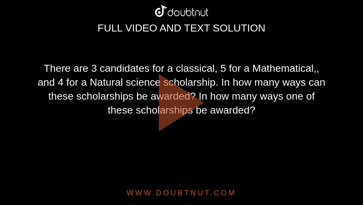 There are 3 candidates for a classical, 5 for a Mathematical,, and 4
  for a Natural science scholarship.
In how many ways can these scholarships be awarded?
In how many ways one of these scholarships be awarded?