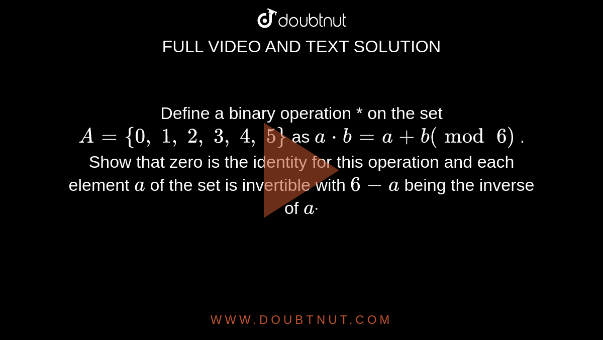 Define a binary
  operation * on the set `A={0,\ 1,\ 2,\ 3,\ 4,\ 5}`
as `a*b=a+b(mod\ 6)`
. Show that zero is the
  identity for this operation and each element `a`
of the set is
  invertible with `6-a`
being the inverse of `adot`
