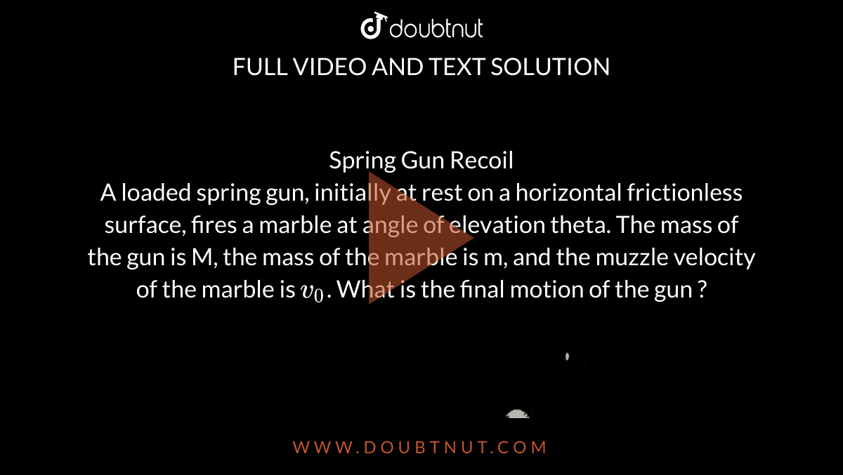 Spring Gun Recoil <br> A loaded spring gun, initially at rest on a horizontal frictionless surface, fires a marble at angle of elevation theta. The mass of the gun is M, the mass of the marble is m, and the muzzle velocity of the marble is `v_0`. What is the final motion of the gun ? <br> <img src="https://d10lpgp6xz60nq.cloudfront.net/physics_images/ALN_PHY_C05_S01_014_Q01.png" width="80%">