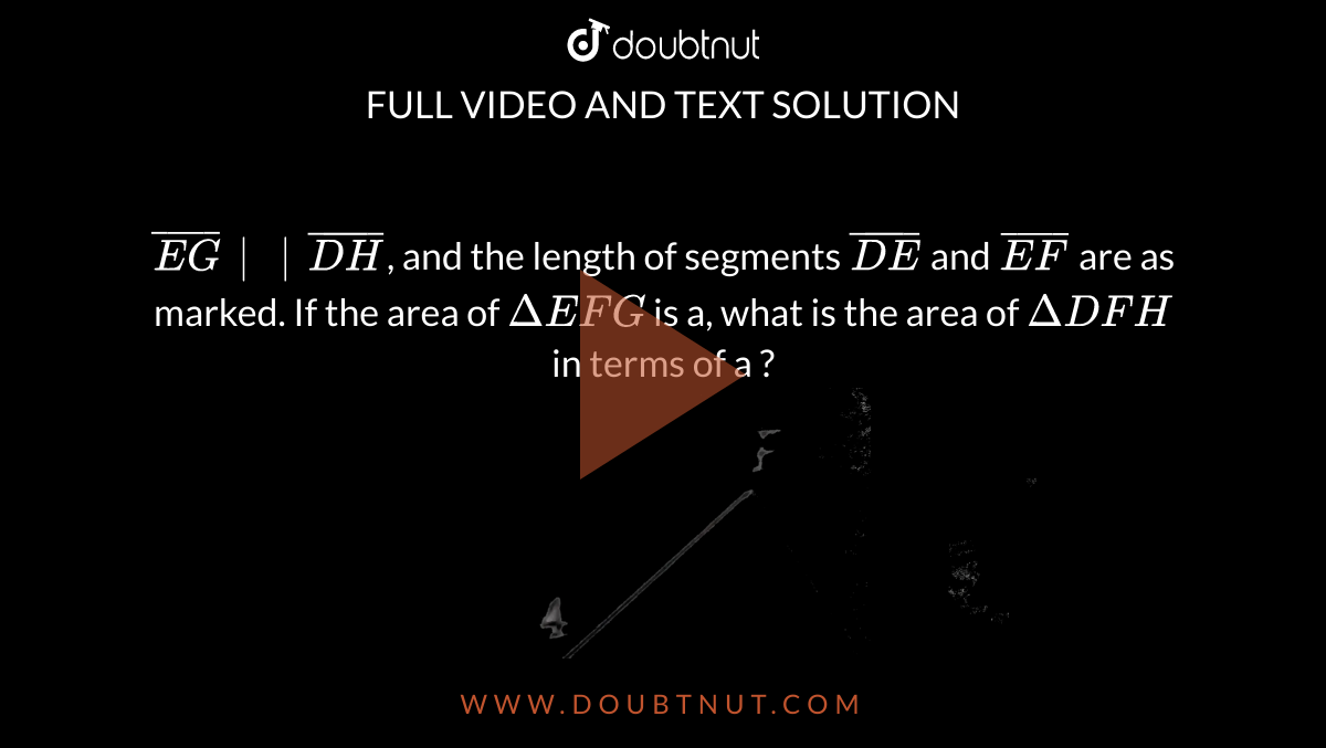 `bar(EG)|| bar(DH)`, and the length of segments `bar(DE)` and `bar(EF)` are as marked. If the area of `Delta EFG` is a, what is the area of `Delta DFH` in terms of a  ?  <br>  <img src="https://d10lpgp6xz60nq.cloudfront.net/physics_images/KPL_SAT_MAT_L2_C05_E01_003_Q01.png" width="80%"> 
