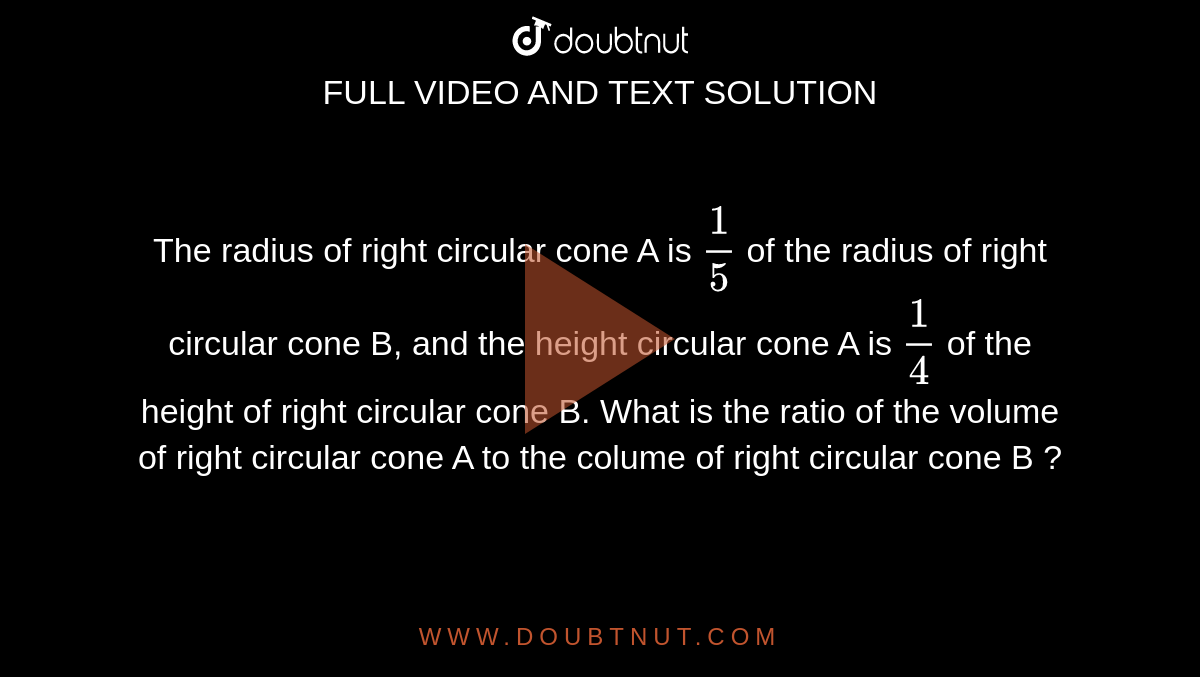 The radius of right circular cone A is `(1)/(5)` of the radius of right circular cone B, and the height circular cone A is `(1)/(4)` of the height of right circular cone B. What is the ratio of the volume of right circular cone A to the colume of right circular cone B ? 