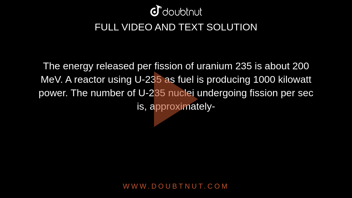  The energy released per fission of uranium 235 is about 200 MeV. A reactor using U-235 as fuel is producing 1000 kilowatt power. The number of U-235 nuclei undergoing fission per sec is, approximately- 