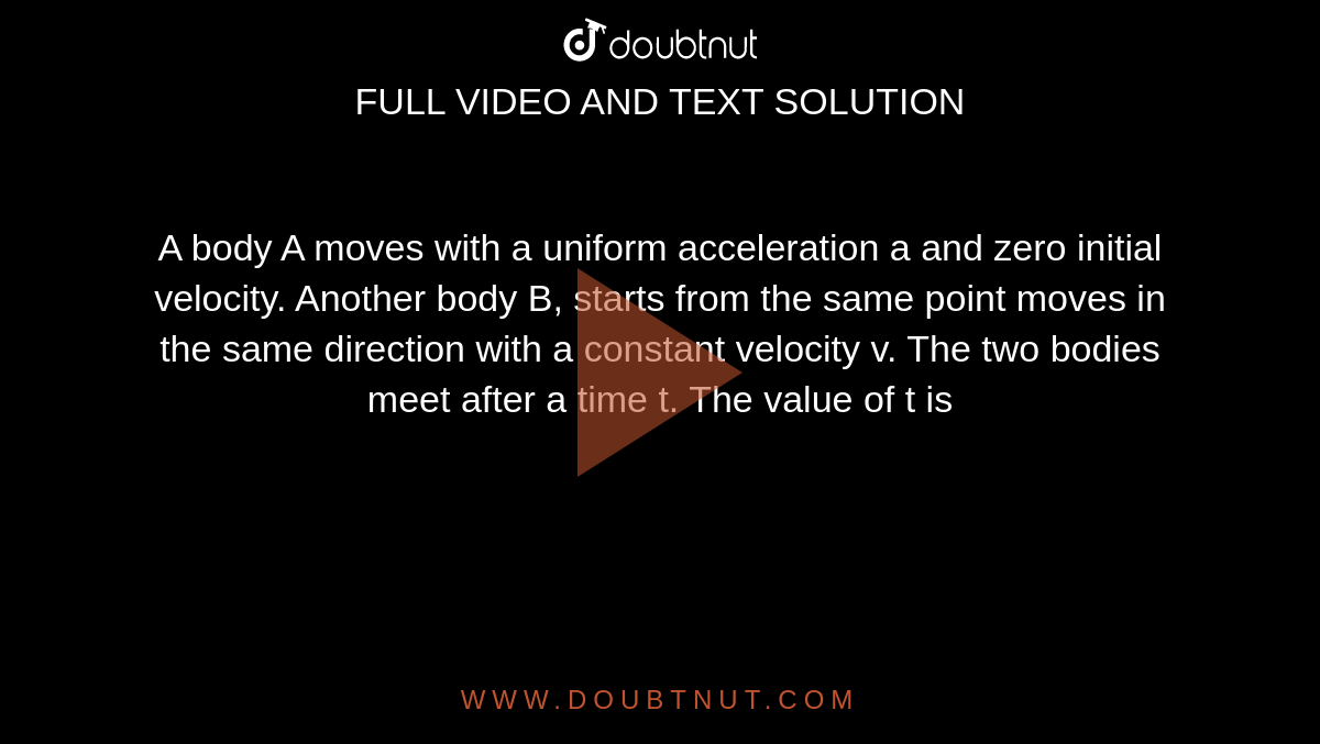 A body A moves with a uniform acceleration a and zero initial velocity. Another body B, starts from the same point moves in the same direction with a constant velocity v. The two bodies meet after a time t. The value of t is