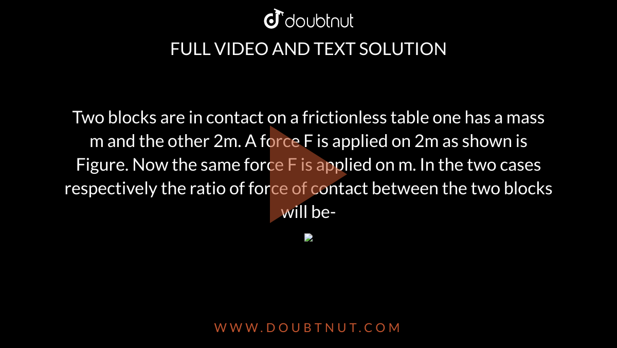 Two blocks are in contact on a frictionless table one has a mass m and the other 2m. A force F is applied on 2m as shown is Figure. Now the same force F is applied on m. In the two cases respectively the ratio of force of contact between the two blocks  will be-  <br>  <img src="https://d10lpgp6xz60nq.cloudfront.net/physics_images/MOD_PHY_MEC_C01_049_Q01.png" width="80%">
